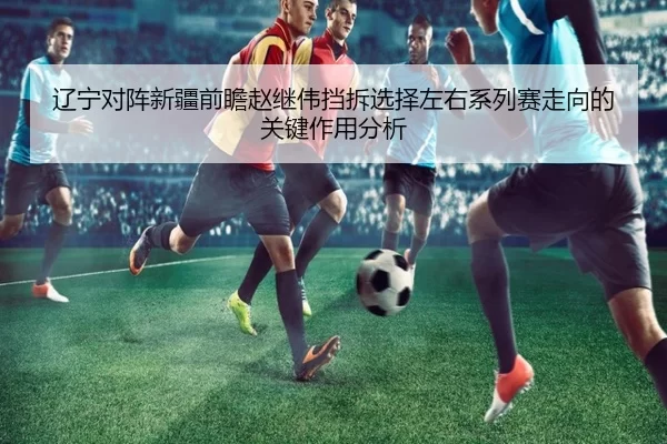 辽宁对阵新疆前瞻赵继伟挡拆选择左右系列赛走向的关键作用分析