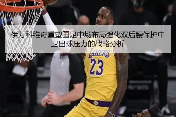 伊万科维奇重塑国足中场布局强化双后腰保护中卫出球压力的战略分析